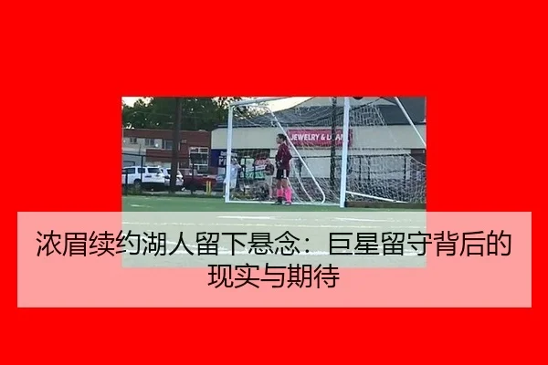 浓眉续约湖人留下悬念：巨星留守背后的现实与期待